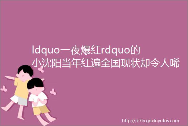 ldquo一夜爆红rdquo的小沈阳当年红遍全国现状却令人唏嘘helliphellip